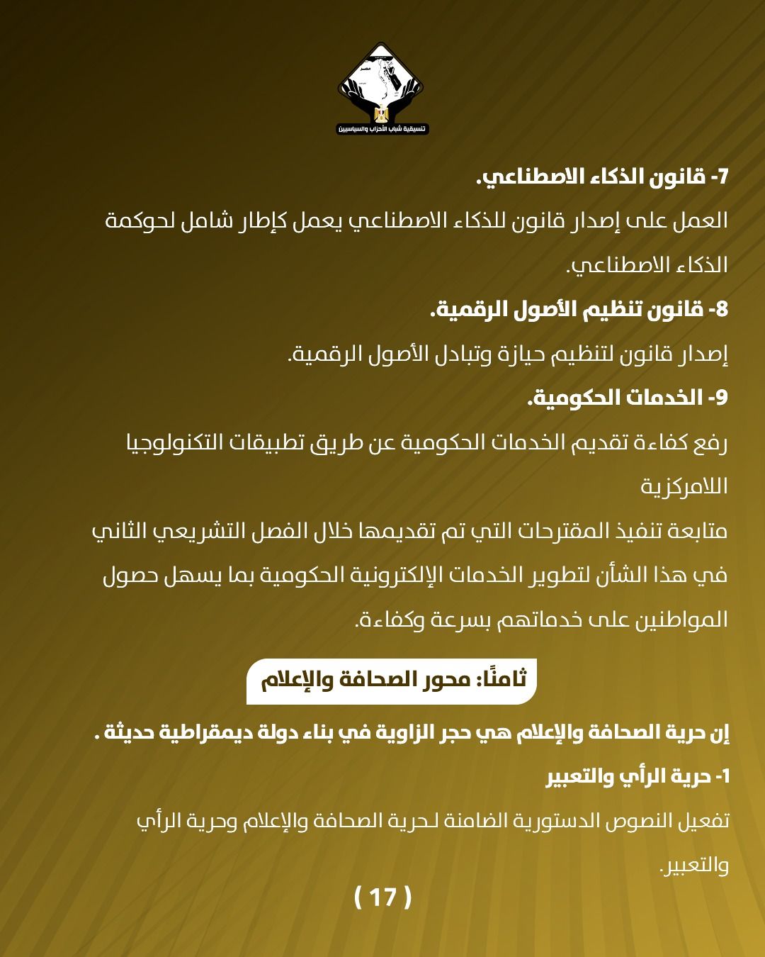 قد تكون صورة تحتوي على النص 'aianiIolea قانون الذكاء الاصطناعي. العمل على إصدار قانون للذكاء الاصطناعي يعمل كإطار شامل لحوكمة الذكاء الاصطناعي -8 قانون تنظيم الأصول .الرقمية. إصدار قانون لتنظيم حيازة وتبادل الأصول الرقمية. -9 الخدمات الحكومية. رفع كفاءة تقديم الخدمات الدكومية عن طريق تطبيقات التكنولوجيا اللامركزية متابعة تنفيذ المقترحات التي تم تقديمها خلال الفصل التشريعي الثاني في هذا الشأن لتطوير الخدمات الإلكترونية الحكومية بما يسهل حصول المواطنين على خدماتهم بسرعة وكفاءة. :ثامنً: محور الصحافة والإعلام إن حرية الصحافة والإعلام هي حجر الزاوية في بناء دولة ديمقراطية حديثة. -1 حرية الرأي والتعبير تفعيل النصوص الدستورية رية الضامنة لحرية الصحافة والإعلام وحرية الرأي (17) والتعبير.'